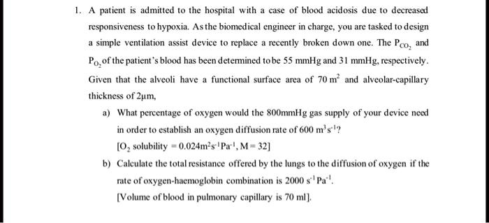 1. A patient is admitted to the hospital with a case of blood acidosis due to decreased responsiveness to hypoxia. As the biomedical engineer in charge, you are tasked to design a simple ventilation assist device to replace a recently broken down one. The PCO2 and PO2 of the patient's blood has been determined to be 55 mmHg and 31 mmHg, respectively.
Given that the alveoli have a functional surface area of 70 m^2 and alveolar-capillary thickness of 2µm,
a) What percentage of oxygen would the 800mmHg gas supply of your device need in order to establish an oxygen diffusion rate of 600 m^3s^-1?
[O2 solubility = 0.024m^2s^-1Pa^-1, M = 32]
b) Calculate the total resistance offered by the lungs to the diffusion of oxygen if the rate of oxygen-haemoglobin combination is 2000 s^-1 Pa^-1.
[Volume of blood in pulmonary capillary is 70 ml].