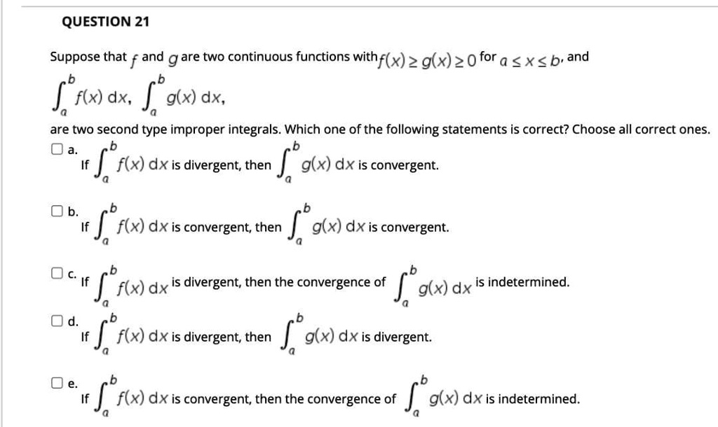 Suppose that f and g are two continuous functions with f(x) ? g(x) ? 0 for a ? x ? b, and ??? f(x) dx, ??? g(x) dx are two second type improper integrals. Which one of the following statements is correct? Choose all correct ones.

a. If ??? f(x) dx is divergent, then ??? g(x) dx is convergent.

b. If ??? f(x) dx is convergent, then ??? g(x) dx is convergent.

c. If ??? f(x) dx is divergent, then the convergence of ??? g(x) dx is indetermined.

d. If ??? f(x) dx is divergent, then ??? g(x) dx is divergent.

e. If ??? f(x) dx is convergent, then the convergence of ??? g(x) dx is indetermined.