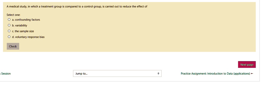 A medical study, in which a treatment group is compared to a control group, is carried out to reduce the effect of

Select one:
a. confounding factors
b. variability
c. the sample size
d. voluntary response bias