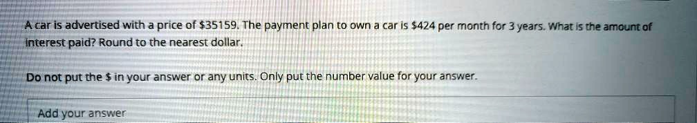 A car is advertised with a price of 35159. The payment plan to own a car is424 per month for 3 years. What is the amount of interest paid? Round to the nearest dollar.
Do not put the in your answer or any units. Only put the number value for your answer.
Add your answer