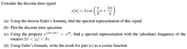 Consider the discrete time signal
x[n] = 3 cos (fracpi3n + frac5pi4)
(a) Using the inverse Euler's formula, find the spectral representation of this signal
(b) Plot the discrete time spectrum
(c) Using the property e^j(	heta+2pi) = e^j	heta, find a spectral representation with the (absolute) frequency of the rotators 2pi < |omega| < 3pi.
(d) Using Euler's formula, write the result for part (c) as a cosine function