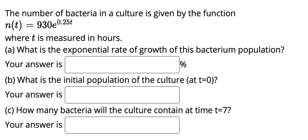 The number of bacteria in a culture is given by the function
n(t) = 930e^0.25t
where t is measured in hours.
(a) What is the exponential rate of growth of this bacterium population?
Your answer is %
(b) What is the initial population of the culture (at t=0)?
Your answer is
(c) How many bacteria will the culture contain at time t=7?
Your answer is