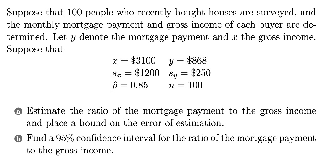 Suppose that 100 people who recently bought houses are surveyed, and the monthly mortgage payment and gross income of each buyer are determined. Let y denote the mortgage payment and x the gross income. Suppose that
x? = 3100 y? =868
sx = 1200 sy =250
?? = 0.85 n = 100
a Estimate the ratio of the mortgage payment to the gross income and place a bound on the error of estimation.
b Find a 95% confidence interval for the ratio of the mortgage payment to the gross income.