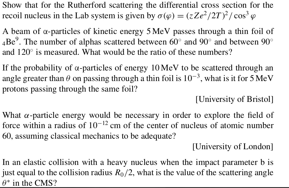Show that for the Rutherford scattering the differential cross section for the recoil nucleus in the Lab system is given by ?(?) = (zZe²/2T)² / cos³ ?
A beam of ?-particles of kinetic energy 5 MeV passes through a thin foil of ?Be?. The number of alphas scattered between 60° and 90° and between 90° and 120° is measured. What would be the ratio of these numbers?
If the probability of ?-particles of energy 10 MeV to be scattered through an angle greater than ? on passing through a thin foil is 10?³, what is it for 5 MeV protons passing through the same foil?
[University of Bristol]
What ?-particle energy would be necessary in order to explore the field of force within a radius of 10?¹² cm of the center of nucleus of atomic number 60, assuming classical mechanics to be adequate?
[University of London]
In an elastic collision with a heavy nucleus when the impact parameter b is just equal to the collision radius R?/2, what is the value of the scattering angle ?* in the CMS?