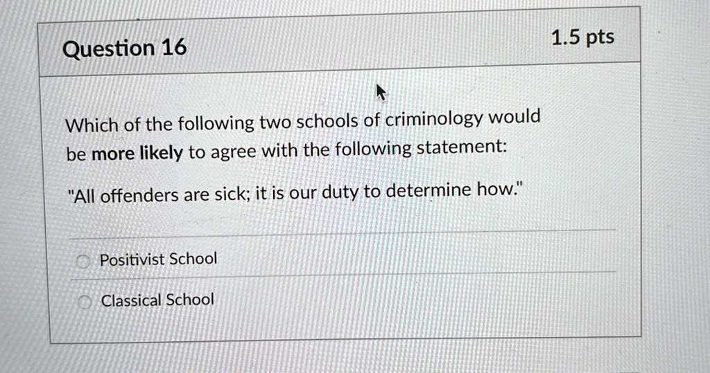 Question 16

Which of the following two schools of criminology would
be more likely to agree with the following statement:
"All offenders are sick; it is our duty to determine how."

Positivist School
Classical School
1.5 pts