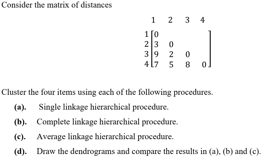 Consider the matrix of distances
      1  2  3  4
1 [0
2 [3  0
3 [9  2  0
4 [7  5  8  0]
Cluster the four items using each of the following procedures.
(a). Single linkage hierarchical procedure.
(b). Complete linkage hierarchical procedure.
(c). Average linkage hierarchical procedure.
(d). Draw the dendrograms and compare the results in (a), (b) and (c).