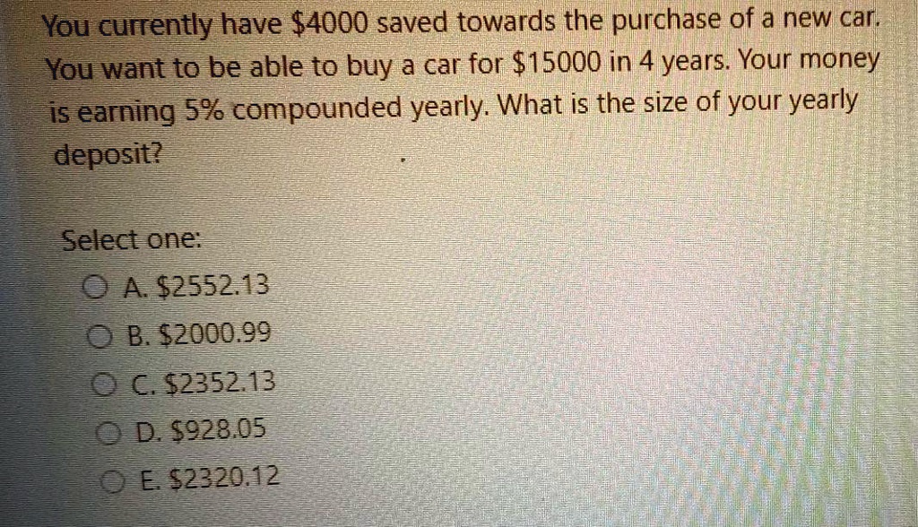 You currently have 4000 saved towards the purchase of a new car.
You want to be able to buy a car for15000 in 4 years. Your money
is earning 5% compounded yearly. What is the size of your yearly
deposit?
Select one:
A. 2552.13
B.2000.99
C. 2352.13
D.928.05
E. 2320.12