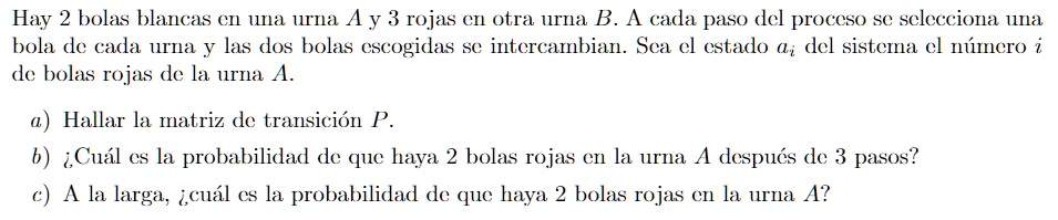 Hay 2 bolas blancas en una urna A y 3 rojas en otra urna B. A cada paso del proceso se selecciona una
bolas de cada urna y las dos bolas escogidas se intercambian. Sea el estado ai del sistema el número i
de bolas rojas de la urna A.
a) Hallar la matriz de transición P.
b) ¿Cuál es la probabilidad de que haya 2 bolas rojas en la urna A después de 3 pasos?
c) A la larga, ¿cuál es la probabilidad de que haya 2 bolas rojas en la urna A?