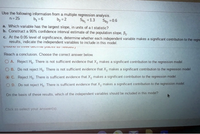 Use the following information from a multiple regression analysis.
n = 25 b1 = 6 b2 = 2 Sb1 = 1.3 Sb2 = 0.6
a. Which variable has the largest slope, in units of a t statistic?
b. Construct a 95% confidence interval estimate of the population slope, ??.
c. At the 0.05 level of significance, determine whether each independent variable makes a significant contribution to the regression results, indicate the independent variables to include in this model.
Reach a conclusion. Choose the correct answer below.
A. Reject H0. There is not sufficient evidence that X2 makes a significant contribution to the regression model.
B. Do not reject H0. There is not sufficient evidence that X2 makes a significant contribution to the regression model.
C. Reject H0. There is sufficient evidence that X2 makes a significant contribution to the regression model.
D. Do not reject H0. There is sufficient evidence that X2 makes a significant contribution to the regression model.
On the basis of these results, which of the independent variables should be included in this model?