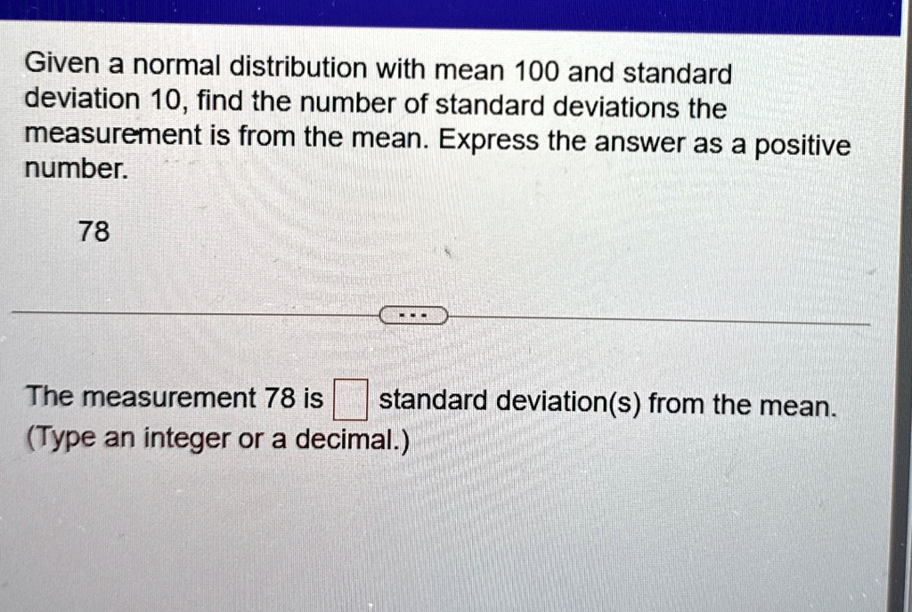 given a normal distribution with mean 100 and standard deviation 10 find the number of standard deviations the measurement is from the mean express the answer as a positive number 78 the mea 20862