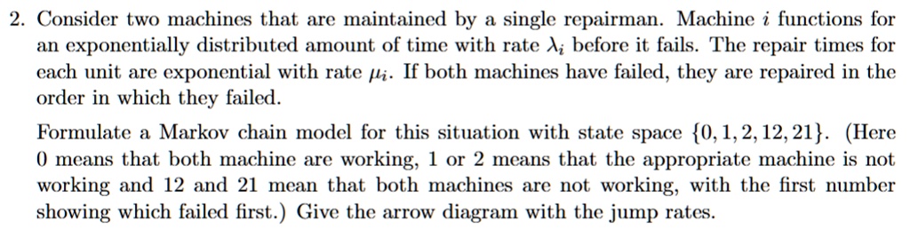2 consider two machines that are maintained by a single repairman machine i functions for an exponentially distributed amount of time with rate lambdai before it fails the repair times for  68153