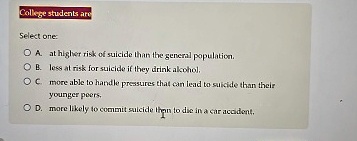 College students are
Select one:
A. at higher risk of suicide than the general population.
B. less at risk for suicide if they drink alcohol.
C. more able to handle pressures that can lead to suicide than their
younger peers.
D. more likely to commit suicide then to die in a car accident.