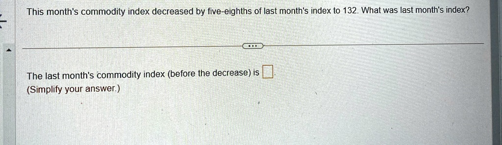 This month's commodity index decreased by five-eighths of last month's index to 132. What was last month's index?
The last month's commodity index (before the decrease) is 
(Simplify your answer.)