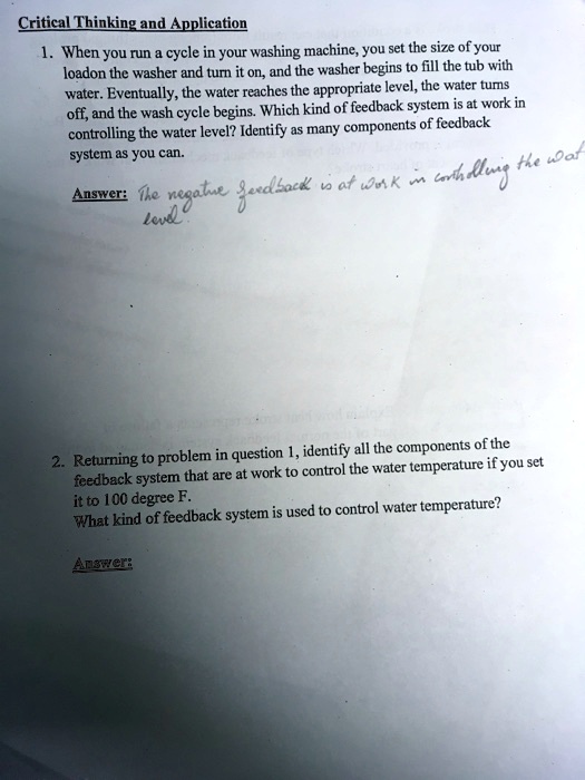 Critical Thinking and Application
1. When you run a cycle in your washing machine, you set the size of your load on the washer and turn it on, and the washer begins to fill the tub with water. Eventually, the water reaches the appropriate level, the water turns off, and the wash cycle begins. Which kind of feedback system is at work in controlling the water level? Identify as many components of feedback system as you can.
Answer: The negative feedback is at work in controlling the water level.
2. Returning to problem in question 1, identify all the components of the feedback system that are at work to control the water temperature if you set it to 100 degree F.
What kind of feedback system is used to control water temperature?
Answer: