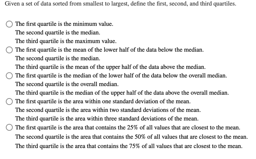 Given a set of data sorted from smallest to largest, define the first, second, and third quartiles.

The first quartile is the minimum value.
The second quartile is the median.
The third quartile is the maximum value.
The first quartile is the mean of the lower half of the data below the median.
The second quartile is the median.
The third quartile is the mean of the upper half of the data above the median.
The first quartile is the median of the lower half of the data below the overall median.
The second quartile is the overall median.
The third quartile is the median of the upper half of the data above the overall median.
The first quartile is the area within one standard deviation of the mean.
The second quartile is the area within two standard deviations of the mean.
The third quartile is the area within three standard deviations of the mean.
The first quartile is the area that contains the 25% of all values that are closest to the mean.
The second quartile is the area that contains the 50% of all values that are closest to the mean.
The third quartile is the area that contains the 75% of all values that are closest to the mean.