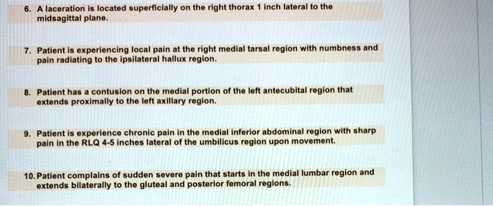 6. A laceration is located superficially on the right thorax 1 inch lateral to the midsagittal plane. 7. Patient is experiencing local pain at the right medial tarsal region with numbness and pain radiating to the ipsilateral hallux region. 8. Patient has a contusion on the medial portion of the left antecubital region that extends proximally to the left axillary region. 9. Patient is experience chronic pain in the medial inferior abdominal region with sharp pain in the RLQ 4-5 inches lateral of the umbilicus region upon movement. 10. Patient complains of sudden severe pain that starts in the medial lumbar region and extends bilaterally to the gluteal and posterior femoral regions.
