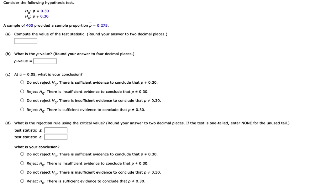 Consider the following hypothesis test.
H0: p = 0.30
Ha: p ? 0.30
A sample of 400 provided a sample proportion p? = 0.275.
(a) Compute the value of the test statistic. (Round your answer to two decimal places.)
(b) What is the p-value? (Round your answer to four decimal places.)
p-value =
(c) At ? = 0.05, what is your conclusion?
Do not reject H0. There is sufficient evidence to conclude that p ? 0.30.
Reject H0. There is insufficient evidence to conclude that p ? 0.30.
Do not reject H0. There is insufficient evidence to conclude that p ? 0.30.
Reject H0. There is sufficient evidence to conclude that p ? 0.30.
(d) What is the rejection rule using the critical value? (Round your answer to two decimal places. If the test is one-tailed, enter NONE for the unused tail.)
test statistic ?
test statistic ?
What is your conclusion?
Do not reject H0. There is sufficient evidence to conclude that p ? 0.30.
Reject H0. There is insufficient evidence to conclude that p ? 0.30.
Do not reject H0. There is insufficient evidence to conclude that p ? 0.30.
Reject H0. There is sufficient evidence to conclude that p ? 0.30.