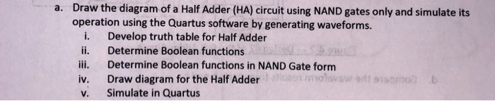 a. Draw the diagram of a Half Adder (HA) circuit using NAND gates only and simulate its
operation using the Quartus software by generating waveforms.
i. Develop truth table for Half Adder
ii. Determine Boolean functions
iii. Determine Boolean functions in NAND Gate form
iv. Draw diagram for the Half Adder
v. Simulate in Quartus
