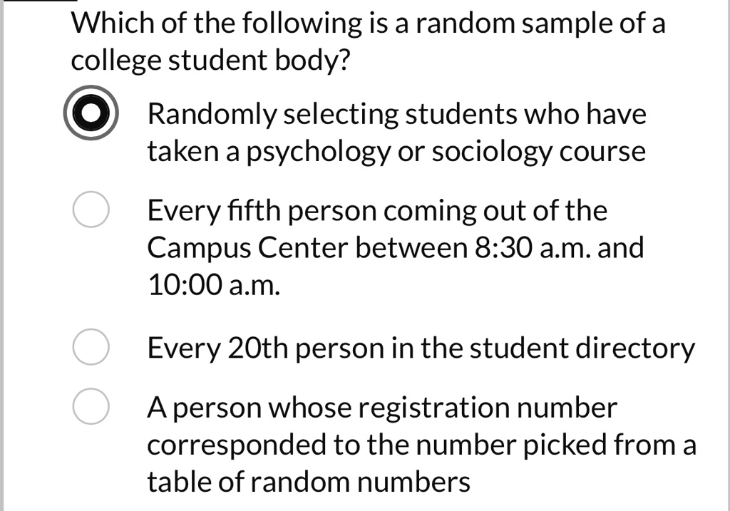 Which of the following is a random sample of a
college student body?
Randomly selecting students who have
taken a psychology or sociology course
Every fifth person coming out of the
Campus Center between 8:30 a.m. and
10:00 a.m.
Every 20th person in the student directory
A person whose registration number
corresponded to the number picked from a
table of random numbers