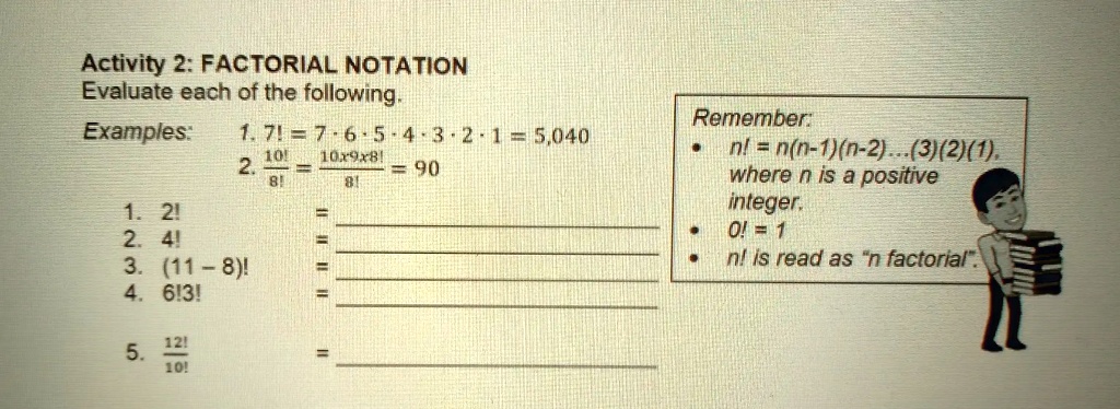 Activity 2: FACTORIAL NOTATION
Evaluate each of the following.
Examples:
1. 7! = 7 × 6 × 5 × 4 × 3 × 2 × 1 = 5,040
2. (10!)/(8!) = (10 × 9 × 8!)/(8!) = 90
1. 2!
2. 4!
3. (11 - 8)!
4. 6!3!
5. (12!)/(10!)
Remember:
• n! = n(n-1)(n-2)...(3)(2)(1),
where n is a positive
integer.
• 0! = 1
• n! is read as "n factorial".