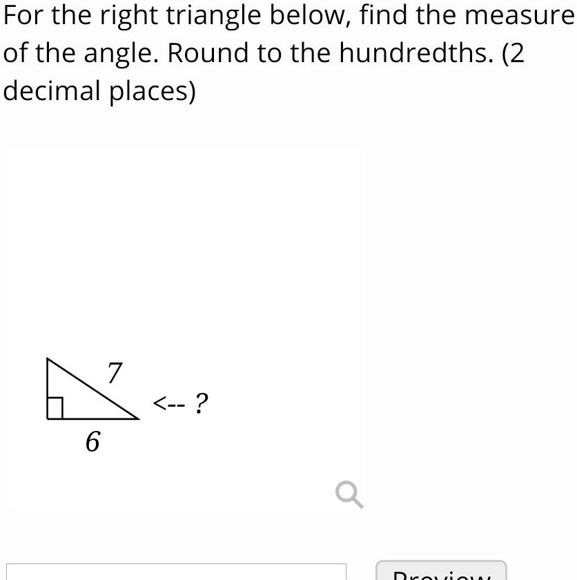 For the right triangle below, find the measure of the angle. Round to the hundredths. (2 decimal places)
7
<– ?
6