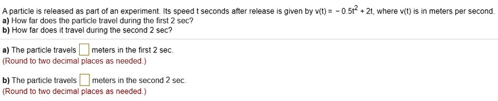 A particle is released as part of an experiment. Its speed t seconds after release is given by v(t) = -0.5t^2 + 2t, where v(t) is in meters per second.
a) How far does the particle travel during the first 2 sec?
b) How far does it travel during the second 2 sec?

a) The particle travels [ ] meters in the first 2 sec.
(Round to two decimal places as needed.)

b) The particle travels [ ] meters in the second 2 sec.
(Round to two decimal places as needed.)