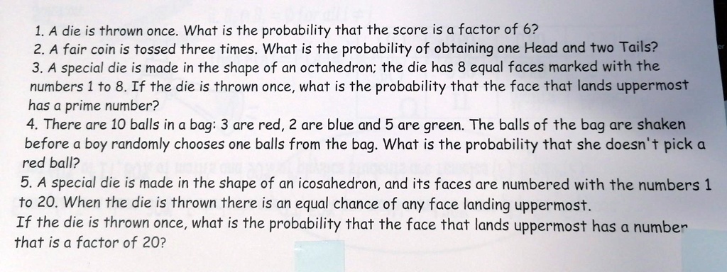 1. A die is thrown once. What is the probability that the score is a factor of 6?
2. A fair coin is tossed three times. What is the probability of obtaining one Head and two Tails?
3. A special die is made in the shape of an octahedron; the die has 8 equal faces marked with the numbers 1 to 8. If the die is thrown once, what is the probability that the face that lands uppermost has a prime number?
4. There are 10 balls in a bag: 3 are red, 2 are blue and 5 are green. The balls of the bag are shaken before a boy randomly chooses one balls from the bag. What is the probability that she doesn't pick a red ball?
5. A special die is made in the shape of an icosahedron, and its faces are numbered with the numbers 1 to 20. When the die is thrown there is an equal chance of any face landing uppermost.
If the die is thrown once, what is the probability that the face that lands uppermost has a number that is a factor of 20?