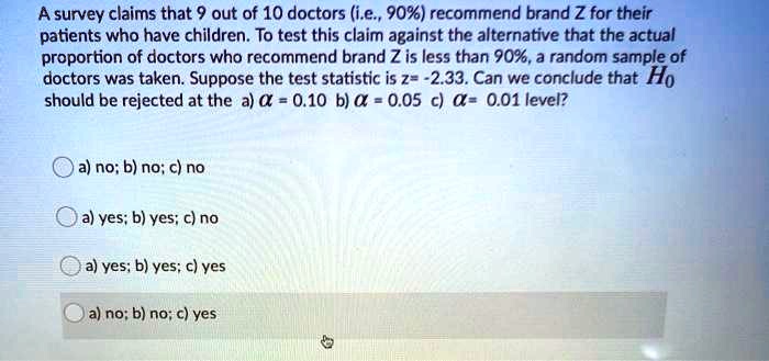 A survey claims that 9 out of 10 doctors (i.e., 90%) recommend brand Z for their patients who have children. To test this claim against the alternative that the actual proportion of doctors who recommend brand Z is less than 90%, a random sample of doctors was taken. Suppose the test statistic is z= -2.33. Can we conclude that H0 should be rejected at the a) ? = 0.10 b) ? = 0.05 c) ?= 0.01 level?

a) no; b) no; c) no
a) yes; b) yes; c) no
a) yes; b) yes; c) yes
a) no; b) no; c) yes