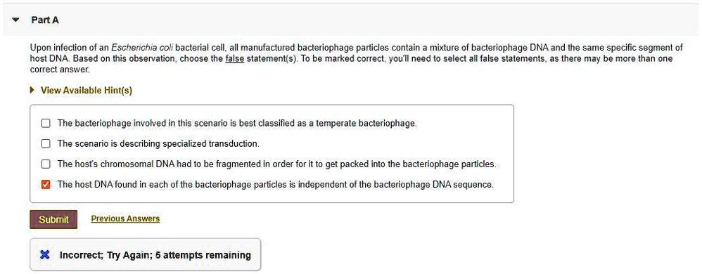 Part A
Upon infection of an Escherichia coli bacterial cell, all manufactured bacteriophage particles contain a mixture of bacteriophage DNA and the same specific segment of host DNA. Based on this observation, choose the false statement(s). To be marked correct, you'll need to select all false statements, as there may be more than one correct answer.

The bacteriophage involved in this scenario is best classified as a temperate bacteriophage.
The scenario is describing specialized transduction.
The host's chromosomal DNA had to be fragmented in order for it to get packed into the bacteriophage particles.
The host DNA found in each of the bacteriophage particles is independent of the bacteriophage DNA sequence.
