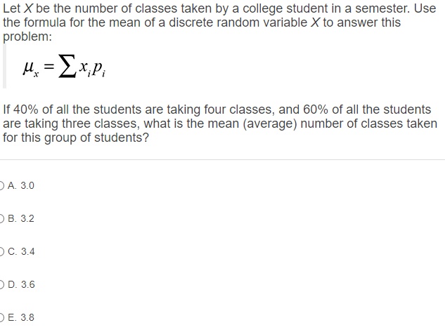 Let X be the number of classes taken by a college student in a semester. Use the formula for the mean of a discrete random variable X to answer this problem:

?x = ? xi pi

If 40% of all the students are taking four classes, and 60% of all the students are taking three classes, what is the mean (average) number of classes taken for this group of students?

A. 3.0
B. 3.2
C. 3.4
D. 3.6
E. 3.8