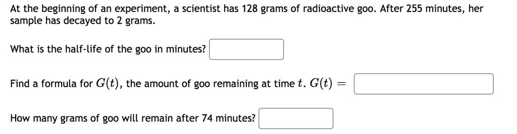 At the beginning of an experiment, a scientist has 128 grams of radioactive goo. After 255 minutes, her sample has decayed to 2 grams.

What is the half-life of the goo in minutes?

Find a formula for G(t), the amount of goo remaining at time t. G(t) =

How many grams of goo will remain after 74 minutes?