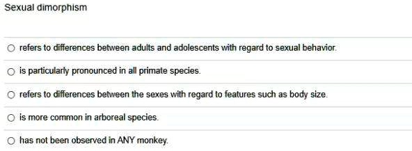Sexual dimorphism
refers to differences between adults and adolescents with regard to sexual behavior.
is particularly pronounced in all primate species.
refers to differences between the sexes with regard to features such as body size.
is more common in arboreal species.
has not been observed in ANY monkey.