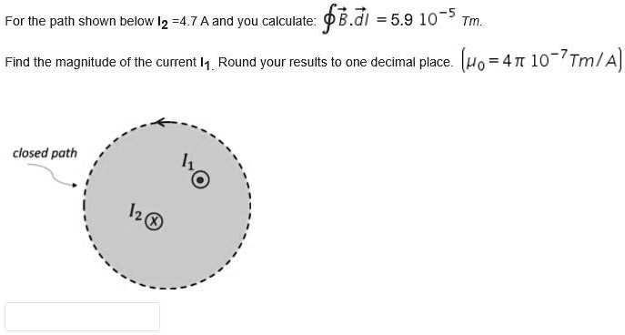 For the path shown below I? = 4.7 A and you calculate: ? B??dl? = 5.9 10?? Tm. Find the magnitude of the current I?. Round your results to one decimal place. (?? = 4 ? 10?? Tm/A)
closed path
I?
I?