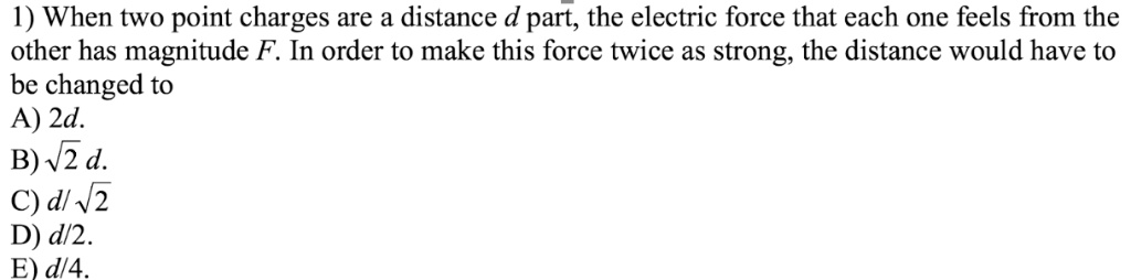 1) When two point charges are a distance d part, the electric force that each one feels from the
other has magnitude F. In order to make this force twice as strong, the distance would have to
be changed to
A) 2d.
B) ?2 d.
C) d/?2
D) d/2.
E) d/4.
