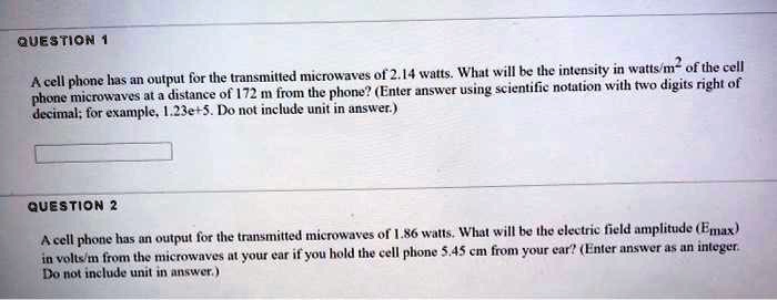 QUESTION 1
A cell phone has an output for the transmitted microwaves of 2.14 watts. What will be the intensity in watts/m² of the cell
phone microwaves at a distance of 172 m from the phone? (Enter answer using scientific notation with two digits right of
decimal; for example, 1.23e+5. Do not include unit in answer.)
QUESTION 2
A cell phone has an output for the transmitted microwaves of 1.86 watts. What will be the electric field amplitude (Emax)
in volts/m from the microwaves at your ear if you hold the cell phone 5.45 cm from your ear? (Enter answer as an integer.
Do not include unit in answer.)
