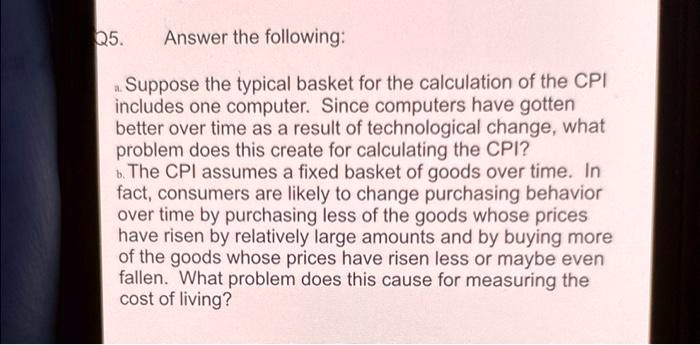 Q5.
Answer the following:
a. Suppose the typical basket for the calculation of the CPI
includes one computer. Since computers have gotten
better over time as a result of technological change, what
problem does this create for calculating the CPI?
b. The CPI assumes a fixed basket of goods over time. In
fact, consumers are likely to change purchasing behavior
over time by purchasing less of the goods whose prices
have risen by relatively large amounts and by buying more
of the goods whose prices have risen less or maybe even
fallen. What problem does this cause for measuring the
cost of living?
