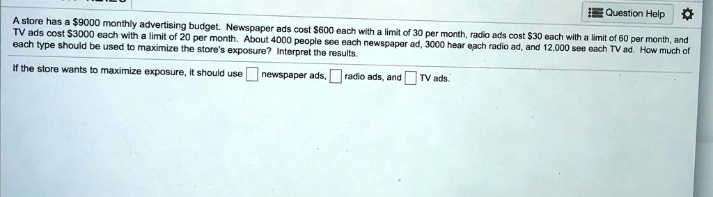 A store has a 9000 monthly advertising budget. Newspaper ads cost600 each with a limit of 30 per month, radio ads cost 30 each with a limit of 60 per month, and TV ads cost3000 each with a limit of 20 per month. About 4000 people see each newspaper ad, 3000 hear each radio ad, and 12,000 see each TV ad. How much of each type should be used to maximize the store's exposure? Interpret the results.

If the store wants to maximize exposure, it should use newspaper ads, radio ads, and TV ads.