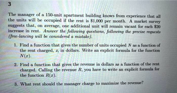 The manager of a 150-unit apartment building knows from experience that all the units will be occupied if the rent is 1,000 per month. A market survey suggests that, on average, one additional unit will remain vacant for each20 increase in rent. Answer the following questions, following the precise requests (free-lancing will be considered a mistake).
1. Find a function that gives the number of units occupied N as a function of the rent charged, x, in dollars. Write an explicit formula for the function N(x).
2. Find a function that gives the revenue in dollars as a function of the rent charged. Calling the revenue R, you have to write an explicit formula for the function R(x).
3. What rent should the manager charge to maximize the revenue?