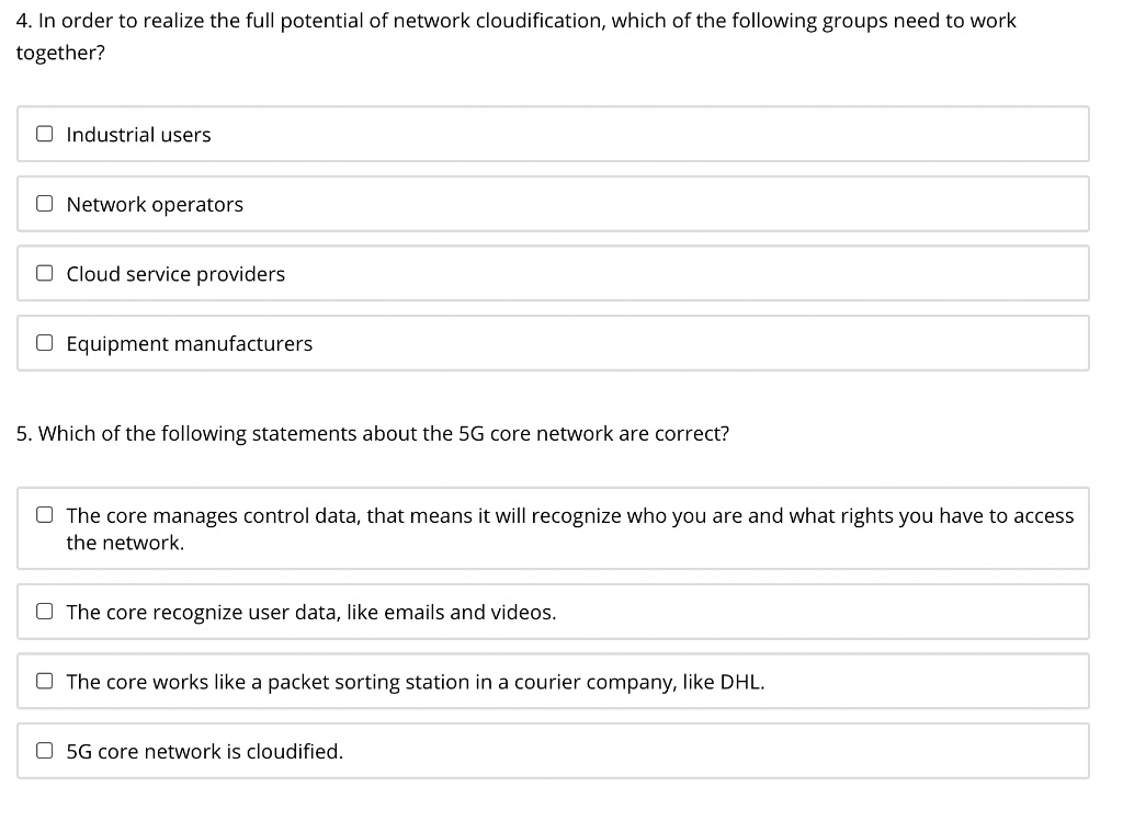 4. In order to realize the full potential of network cloudification, which of the following groups need to work
together?
Industrial users
Network operators
Cloud service providers
Equipment manufacturers
5. Which of the following statements about the 5G core network are correct?
The core manages control data, that means it will recognize who you are and what rights you have to access
the network.
The core recognize user data, like emails and videos.
The core works like a packet sorting station in a courier company, like DHL.
5G core network is cloudified.