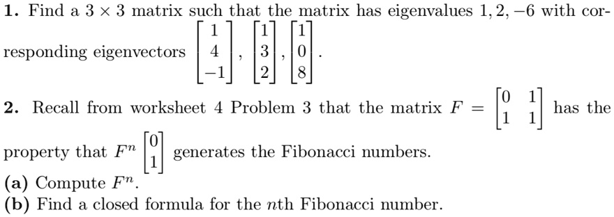1. Find a 3 × 3 matrix such that the matrix has eigenvalues 1, 2, -6 with cor-
responding eigenvectors [1 4 -1], [1 3 2], [1 0 8].
2. Recall from worksheet 4 Problem 3 that the matrix F = [0 1 
 1 1] has the
property that Fn [0 
 1] generates the Fibonacci numbers.
(a) Compute Fn.
(b) Find a closed formula for the nth Fibonacci number.