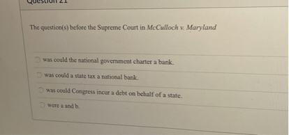 The question(s) before the Supreme Court in McCulloch v. Maryland

was could the national government charter a bank.
was could a state tax a national bank.
was could Congress incur a debt on behalf of a state.
were a and b.