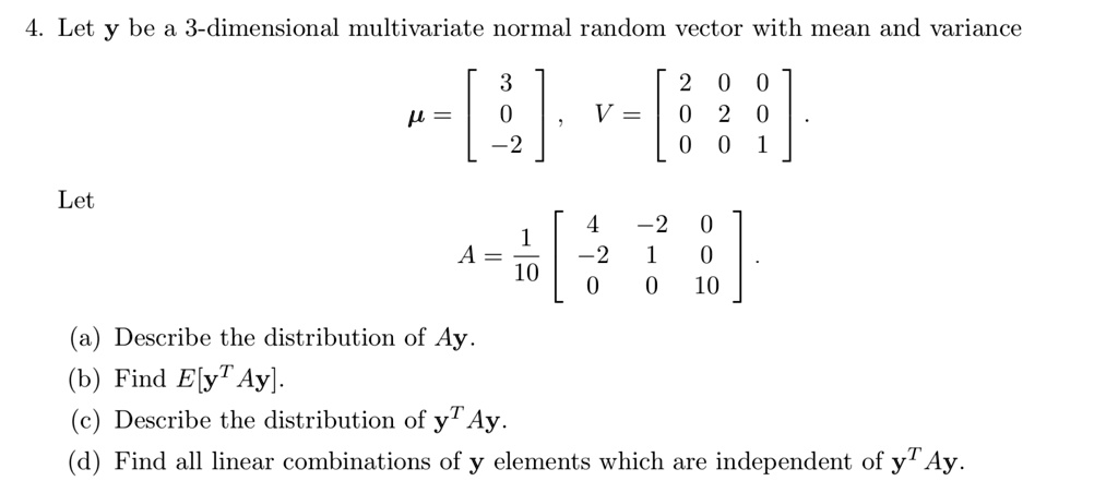 Let y be a 3-dimensional multivariate normal random vector with mean and variance
? = [3 0 -2]^T, V = [[2, 0, 0], [0, 2, 0], [0, 0, 1]].
Let
A = 1/10 [[4, -2, 0], [-2, 1, 0], [0, 0, 10]].
(a) Describe the distribution of Ay.
(b) Find E[y^T Ay].
(c) Describe the distribution of y^T Ay.
(d) Find all linear combinations of y elements which are independent of y^T Ay.