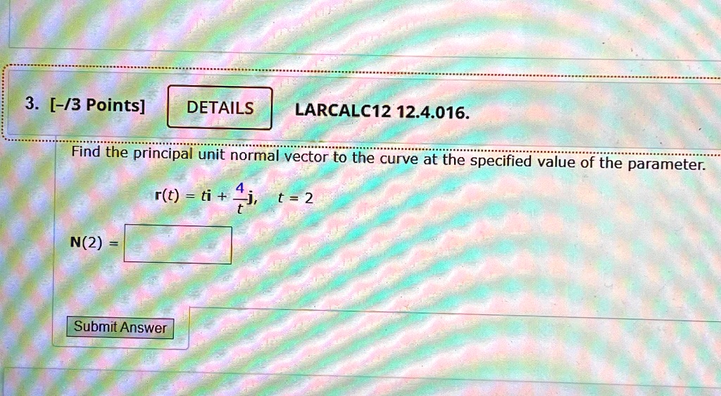 3. [-/3 Points]
DETAILS
LARCALC12 12.4.016.
Find the principal unit normal vector to the curve at the specified value of the parameter.
r(t) = ti + (4)/(t)j,   t = 2
N(2) =