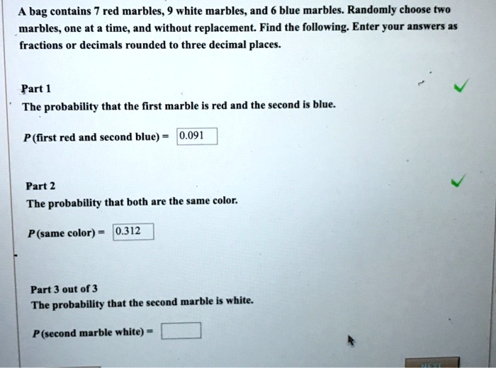 A bag contains 7 red marbles, 9 white marbles, and 6 blue marbles. Randomly choose two
marbles, one at a time, and without replacement. Find the following. Enter your answers as
fractions or decimals rounded to three decimal places.
Part 1
The probability that the first marble is red and the second is blue.
P (first red and second blue) = 0.091
Part 2
The probability that both are the same color.
P (same color) = 0.312
Part 3 out of 3
The probability that the second marble is white.
P (second marble white) =