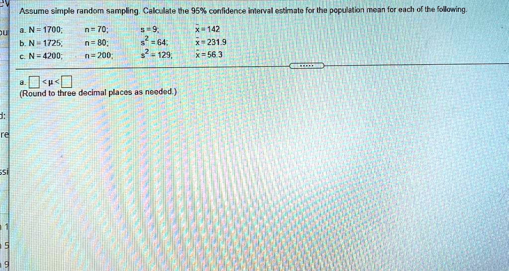 Assume simple random sampling. Calculate the 95% confidence interval estimate for the population mean for each of the following.
a. N = 1700; n = 70; s = 9; x = 142
b. N = 1725; n = 80; s^2 = 64; x = 231.9
c. N = 4200; n = 200; s^2 = 129; x = 56.3
a. < ? <
(Round to three decimal places as needed.)