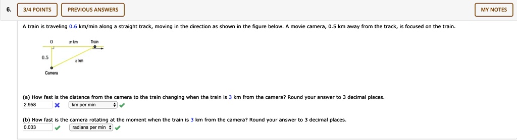 6. A train is traveling 0.6 km/min along a straight track, moving in the direction as shown in the figure below. A movie camera, 0.5 km away from the track, is focused on the train.

(a) How fast is the distance from the camera to the train changing when the train is 3 km from the camera? Round your answer to 3 decimal places.

(b) How fast is the camera rotating at the moment when the train is 3 km from the camera? Round your answer to 3 decimal places.