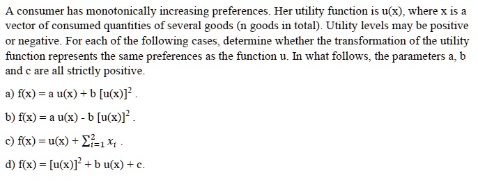 A consumer has monotonically increasing preferences. Her utility function is u(x), where x is a vector of consumed quantities of several goods (n goods in total). Utility levels may be positive or negative. For each of the following cases, determine whether the transformation of the utility function represents the same preferences as the function u. In what follows, the parameters a, b and c are all strictly positive.

a) f(x) = a u(x) + b [u(x)]^2 .

b) f(x) = a u(x) - b [u(x)]^2 .

c) f(x) = u(x) + ?i=1^2 xi .

d) f(x) = [u(x)]^2 + b u(x) + c.