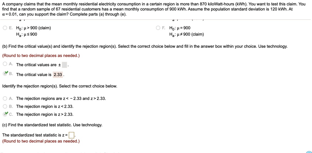 A company claims that the mean monthly residential electricity consumption in a certain region is more than 870 kiloWatt-hours (kWh). You want to test this claim. You find that a random sample of 67 residential customers has a mean monthly consumption of 900 kWh. Assume the population standard deviation is 120 kWh. At ? = 0.01, can you support the claim? Complete parts (a) through (e).

E. H?: ? > 900 (claim)
   H?: ? ? 900

F. H?: ? = 900
   H?: ? ? 900 (claim)

(b) Find the critical value(s) and identify the rejection region(s). Select the correct choice below and fill in the answer box within your choice. Use technology.
(Round to two decimal places as needed.)
A. The critical values are ± [ ].
B. The critical value is 2.33.

Identify the rejection region(s). Select the correct choice below.
A. The rejection regions are z < - 2.33 and z > 2.33.
B. The rejection region is z < 2.33.
C. The rejection region is z > 2.33.

(c) Find the standardized test statistic. Use technology.
The standardized test statistic is z = [ ].
(Round to two decimal places as needed.)