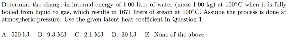 Determine the change in internal energy of 1.00 liter of water (mass 1.00 kg) at 100°C when it is fully boiled from liquid to gas, which results in 1671 liters of steam at 100°C. Assume the process is done at atmospheric pressure. Use the given latent heat coefficient in Question 1.

A. 550 kJ B. 9.3 MJ C. 2.1 MJ D. 30 kJ E. None of the above