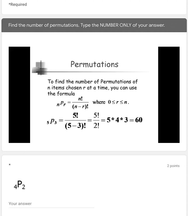 *Required
Find the number of permutations. Type the NUMBER ONLY of your answer.
Permutations
To find the number of Permutations of
n items chosen r at a time, you can use
the formula
nPr = (n!)/((n-r)!) where 0 ≤ r ≤ n.
5P3 = (5!)/((5-3)!) = (5!)/(2!) = 5*4*3 = 60
4P2
Your answer
2 points